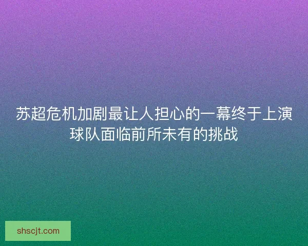 苏超危机加剧最让人担心的一幕终于上演球队面临前所未有的挑战