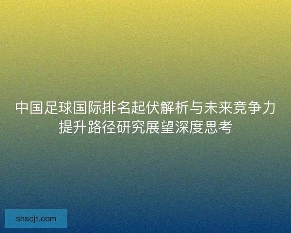 中国足球国际排名起伏解析与未来竞争力提升路径研究展望深度思考