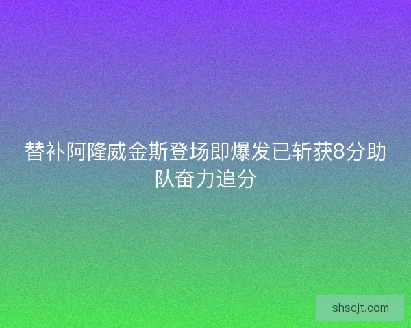 替补阿隆威金斯登场即爆发已斩获8分助队奋力追分