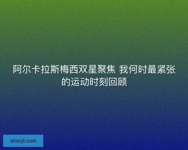 阿尔卡拉斯梅西双星聚焦 我何时最紧张的运动时刻回顾
