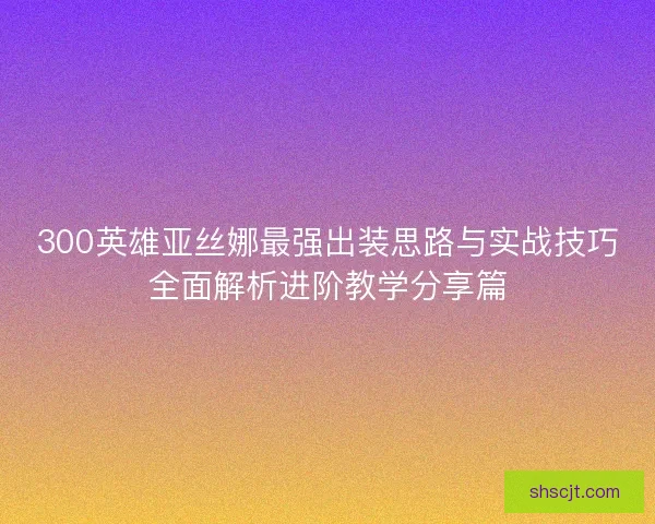 300英雄亚丝娜最强出装思路与实战技巧全面解析进阶教学分享篇