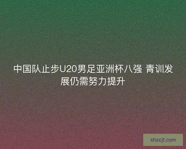 中国队止步U20男足亚洲杯八强 青训发展仍需努力提升