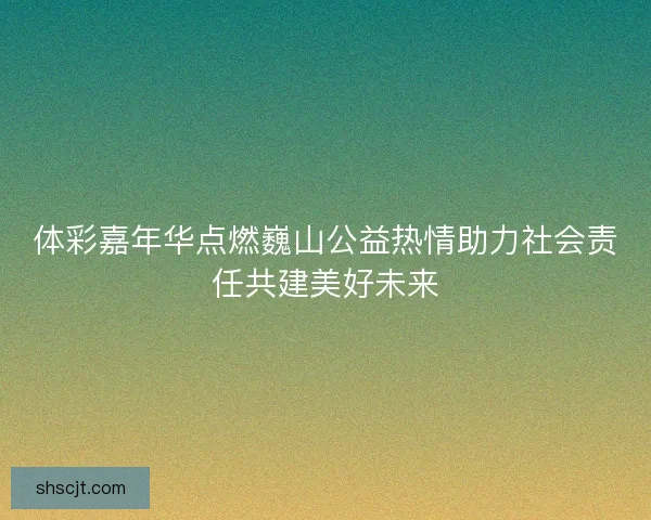 体彩嘉年华点燃巍山公益热情助力社会责任共建美好未来