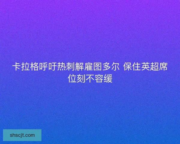 卡拉格呼吁热刺解雇图多尔 保住英超席位刻不容缓