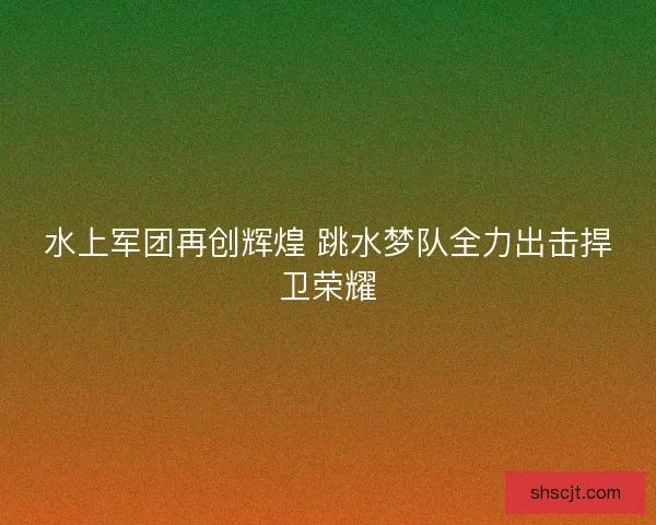水上军团再创辉煌 跳水梦队全力出击捍卫荣耀