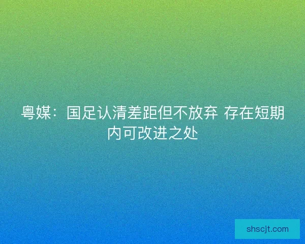 粤媒：国足认清差距但不放弃 存在短期内可改进之处